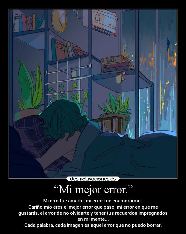 “Mi mejor error.” - Mi erro fue amarte, mi error fue enamorarme.
Cariño mío eres el mejor error que paso, mi error en que me
gustarás, el error de no olvidarte y tener tus recuerdos impregnados
en mi mente...
Cada palabra, cada imagen es aquel error que no puedo borrar.