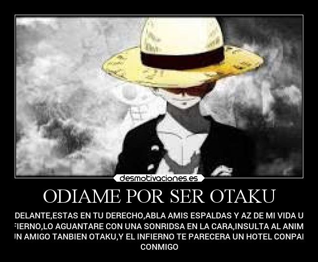 ODIAME POR SER OTAKU - ADELANTE,ESTAS EN TU DERECHO,ABLA AMIS ESPALDAS Y AZ DE MI VIDA UN
INFIERNO,LO AGUANTARE CON UNA SONRIDSA EN LA CARA,INSULTA AL ANIME,A
ALGUN AMIGO TANBIEN OTAKU,Y EL INFIERNO TE PARECERA UN HOTEL CONPARADO
CONMIGO