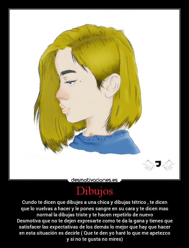 Dibujos - Cundo te dicen que dibujes a una chica y dibujas tétrico , te dicen
que lo vuelvas a hacer y le pones sangre en su cara y te dicen mas
normal la dibujas triste y te hacen repetirlo de nuevo
Desmotiva que no te dejen expresarte como te da la gana y tienes que
satisfacer las expectativas de los demás lo mejor que hay que hacer
en esta situación es decirle ( Que te den yo haré lo que me apetezco
y si no te gusta no mires)