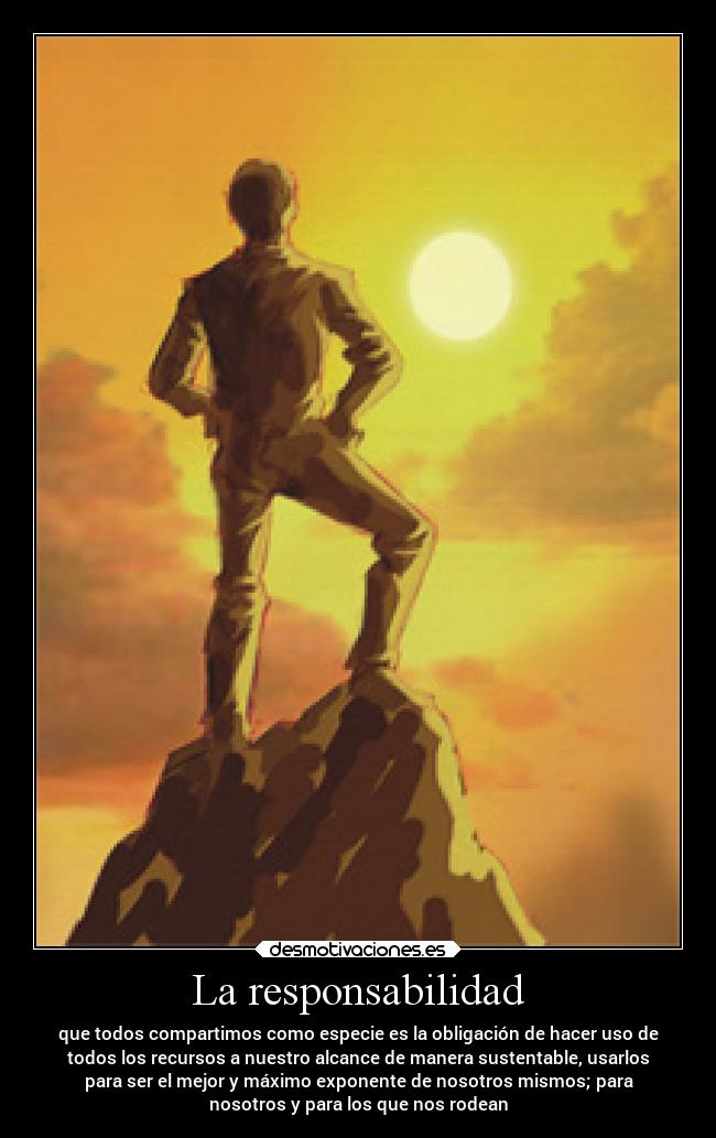 La responsabilidad - que todos compartimos como especie es la obligación de hacer uso de
todos los recursos a nuestro alcance de manera sustentable, usarlos
para ser el mejor y máximo exponente de nosotros mismos; para
nosotros y para los que nos rodean