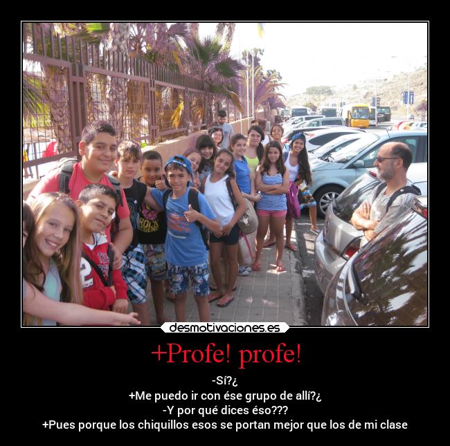 +Profe! profe! - -Sí?¿
+Me puedo ir con ése grupo de allí?¿
-Y por qué dices éso???
+Pues porque los chiquillos esos se portan mejor que los de mi clase
