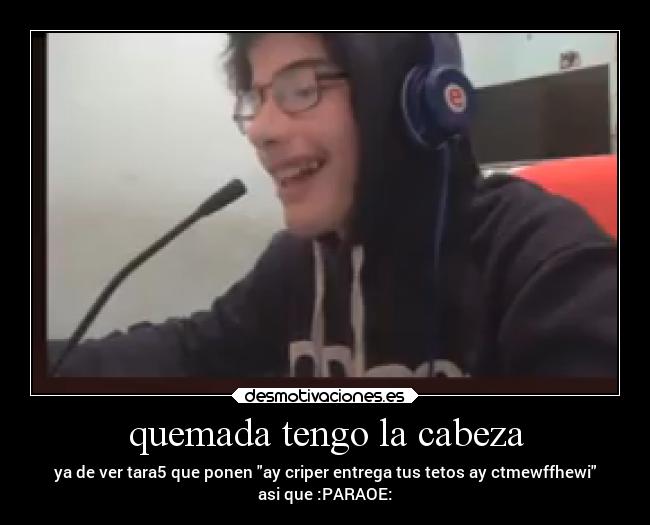 quemada tengo la cabeza - ya de ver tara5 que ponen ay criper entrega tus tetos ay ctmewffhewi
asi que :PARAOE:
