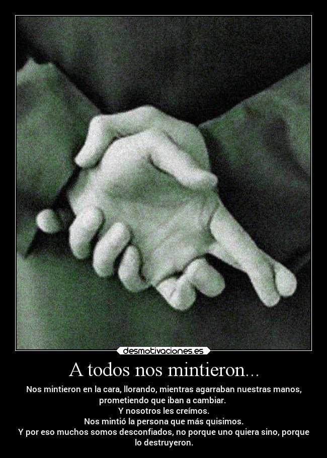 A todos nos mintieron... - Nos mintieron en la cara, llorando, mientras agarraban nuestras manos,
prometiendo que iban a cambiar. 
Y nosotros les creímos.
Nos mintió la persona que más quisimos.
Y por eso muchos somos desconfiados, no porque uno quiera sino, porque
lo destruyeron.