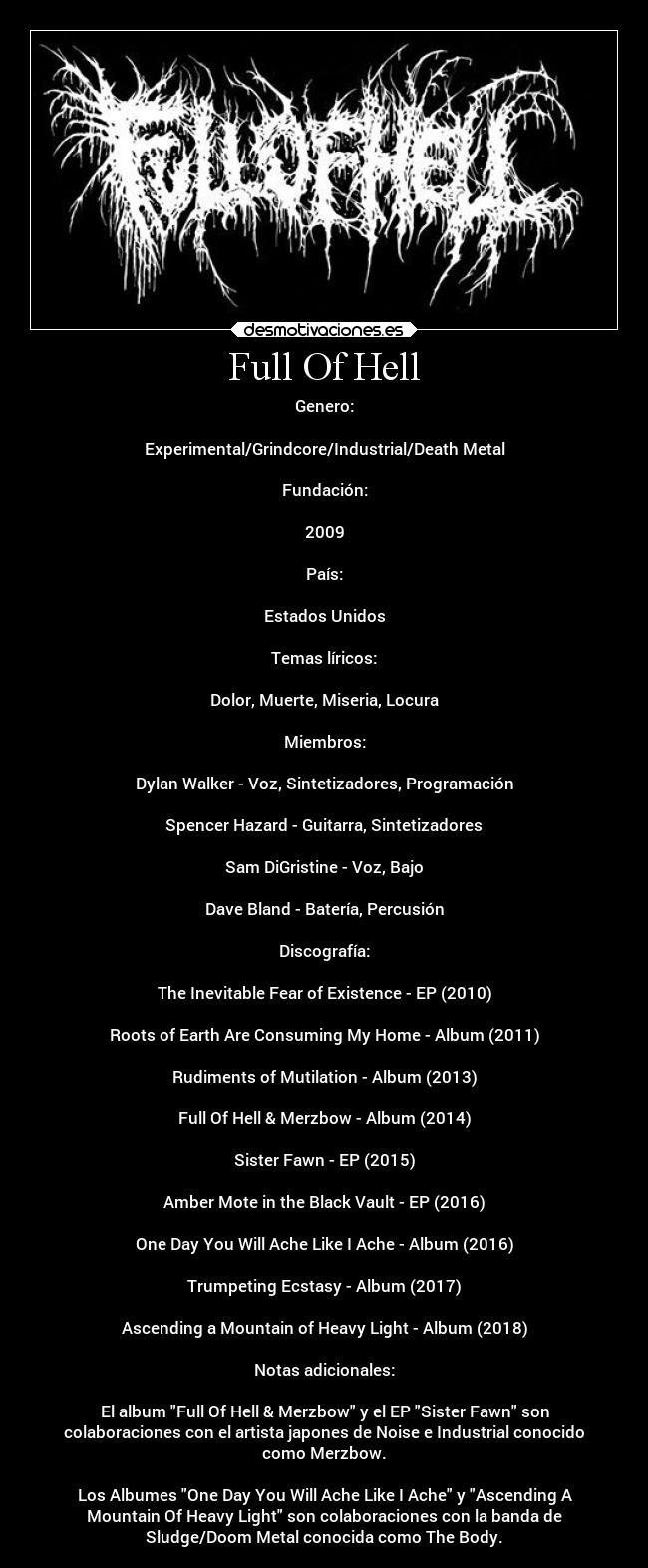 Full Of Hell - Genero:
Experimental/Grindcore/Industrial/Death Metal
Fundación:
2009
País:
Estados Unidos
Temas líricos:
Dolor, Muerte, Miseria, Locura
Miembros:
Dylan Walker - Voz, Sintetizadores, Programación
Spencer Hazard - Guitarra, Sintetizadores
Sam DiGristine - Voz, Bajo
Dave Bland - Batería, Percusión
Discografía:
The Inevitable Fear of Existence - EP (2010)
Roots of Earth Are Consuming My Home - Album (2011)
Rudiments of Mutilation - Album (2013)
Full Of Hell & Merzbow - Album (2014)
Sister Fawn - EP (2015)
Amber Mote in the Black Vault - EP (2016)
One Day You Will Ache Like I Ache - Album (2016)
Trumpeting Ecstasy - Album (2017)
Ascending a Mountain of Heavy Light - Album (2018)
Notas adicionales:
El album Full Of Hell & Merzbow y el EP Sister Fawn son
colaboraciones con el artista japones de Noise e Industrial conocido
como Merzbow.
Los Albumes One Day You Will Ache Like I Ache y Ascending A
Mountain Of Heavy Light son colaboraciones con la banda de
Sludge/Doom Metal conocida como The Body.