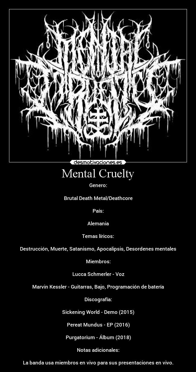 Mental Cruelty - Genero:
Brutal Death Metal/Deathcore
País:
Alemania
Temas líricos:
Destrucción, Muerte, Satanismo, Apocalipsis, Desordenes mentales
Miembros:
Lucca Schmerler - Voz
Marvin Kessler - Guitarras, Bajo, Programación de batería
Discografía:
Sickening World - Demo (2015)
Pereat Mundus - EP (2016)
Purgatorium - Álbum (2018)
Notas adicionales:
La banda usa miembros en vivo para sus presentaciones en vivo.