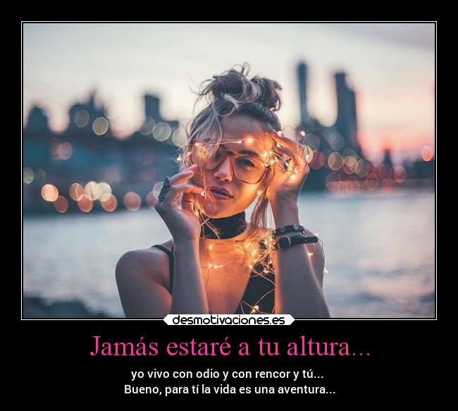 Jamás estaré a tu altura... - yo vivo con odio y con rencor y tú... 
Bueno, para tí la vida es una aventura...