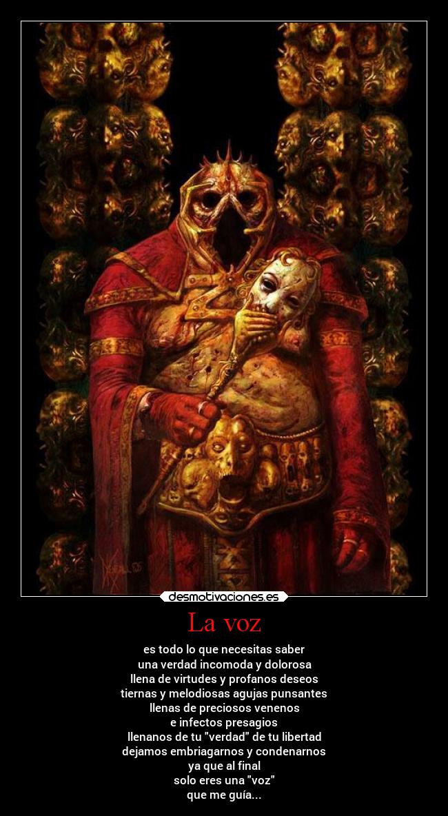 La voz - es todo lo que necesitas saber
una verdad incomoda y dolorosa
llena de virtudes y profanos deseos
tiernas y melodiosas agujas punsantes
llenas de preciosos venenos
e infectos presagios
llenanos de tu verdad de tu libertad
dejamos embriagarnos y condenarnos
ya que al final
solo eres una voz
que me guía...