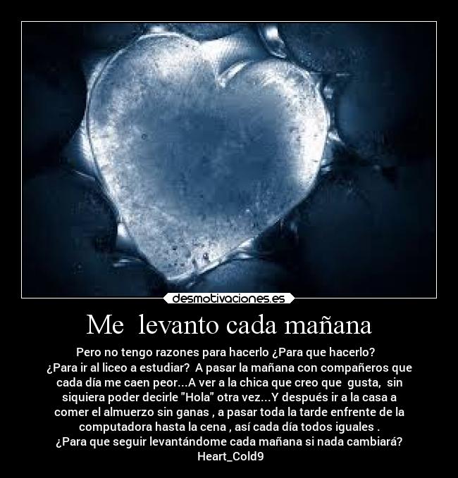 Me levanto cada mañana - Pero no tengo razones para hacerlo ¿Para que hacerlo?
¿Para ir al liceo a estudiar? A pasar la mañana con compañeros que
cada día me caen peor...A ver a la chica que creo que gusta, sin
siquiera poder decirle Hola otra vez...Y después ir a la casa a
comer el almuerzo sin ganas , a pasar toda la tarde enfrente de la
computadora hasta la cena , así cada día todos iguales .
¿Para que seguir levantándome cada mañana si nada cambiará?
Heart_Cold9