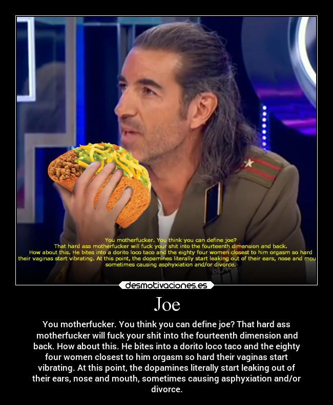 Joe - You motherfucker. You think you can define joe? That hard ass
motherfucker will fuck your shit into the fourteenth dimension and
back. How about this. He bites into a dorito loco taco and the eighty
four women closest to him orgasm so hard their vaginas start
vibrating. At this point, the dopamines literally start leaking out of
their ears, nose and mouth, sometimes causing asphyxiation and/or
divorce.
