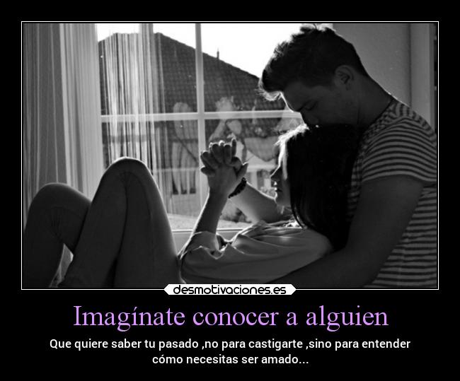 Imagínate conocer a alguien - Que quiere saber tu pasado ,no para castigarte ,sino para entender
cómo necesitas ser amado...