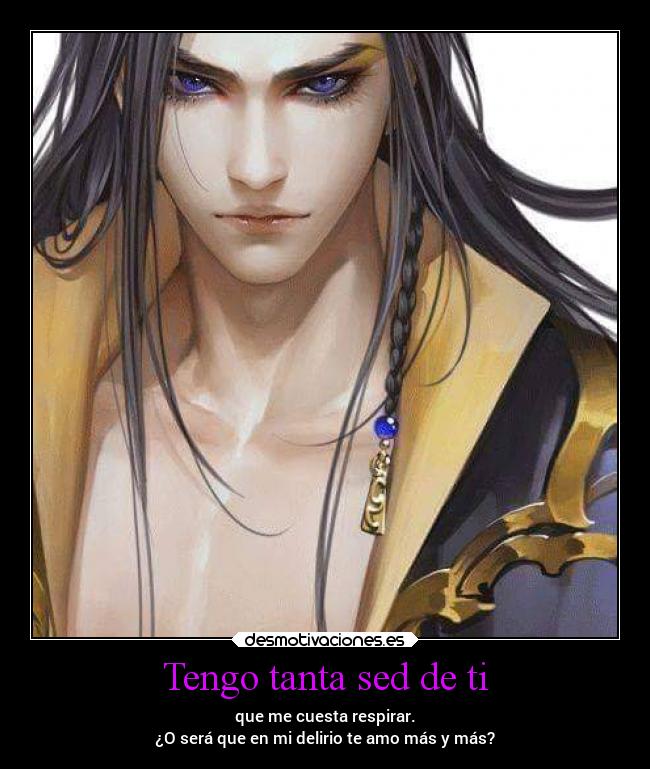 Tengo tanta sed de ti - que me cuesta respirar.
¿O será que en mi delirio te amo más y más?