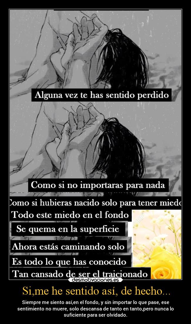 Si,me he sentido así, de hecho... - Siempre me siento así,en el fondo, y sin importar lo que pase, ese
sentimiento no muere, solo descansa de tanto en tanto,pero nunca lo
suficiente para ser olvidado.