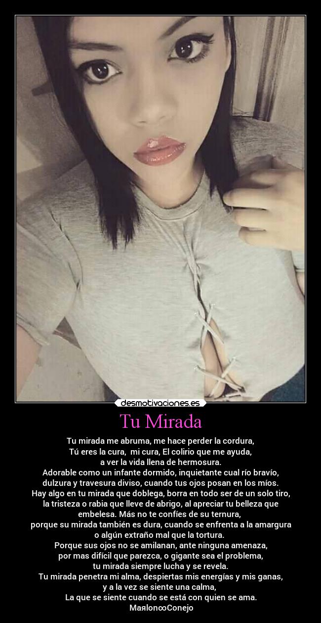 Tu Mirada - Tu mirada me abruma, me hace perder la cordura,
Tú eres la cura, mi cura, El colirio que me ayuda,
a ver la vida llena de hermosura.
Adorable como un infante dormido, inquietante cual río bravío,
dulzura y travesura diviso, cuando tus ojos posan en los míos.
Hay algo en tu mirada que doblega, borra en todo ser de un solo tiro,
la tristeza o rabia que lleve de abrigo, al apreciar tu belleza que
embelesa. Más no te confíes de su ternura,
porque su mirada también es dura, cuando se enfrenta a la amargura
o algún extraño mal que la tortura.
Porque sus ojos no se amilanan, ante ninguna amenaza,
por mas difícil que parezca, o gigante sea el problema,
tu mirada siempre lucha y se revela.
Tu mirada penetra mi alma, despiertas mis energías y mis ganas,
y a la vez se siente una calma,
La que se siente cuando se está con quien se ama.
★Maяlon∞Conejo★