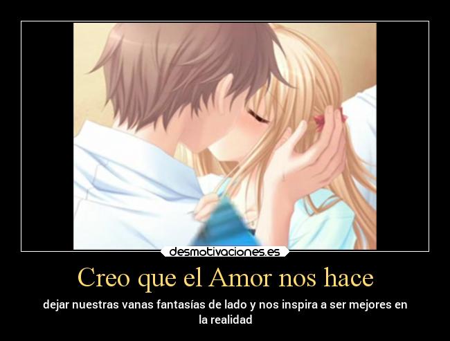 Creo que el Amor nos hace - dejar nuestras vanas fantasías de lado y nos inspira a ser mejores en
la realidad