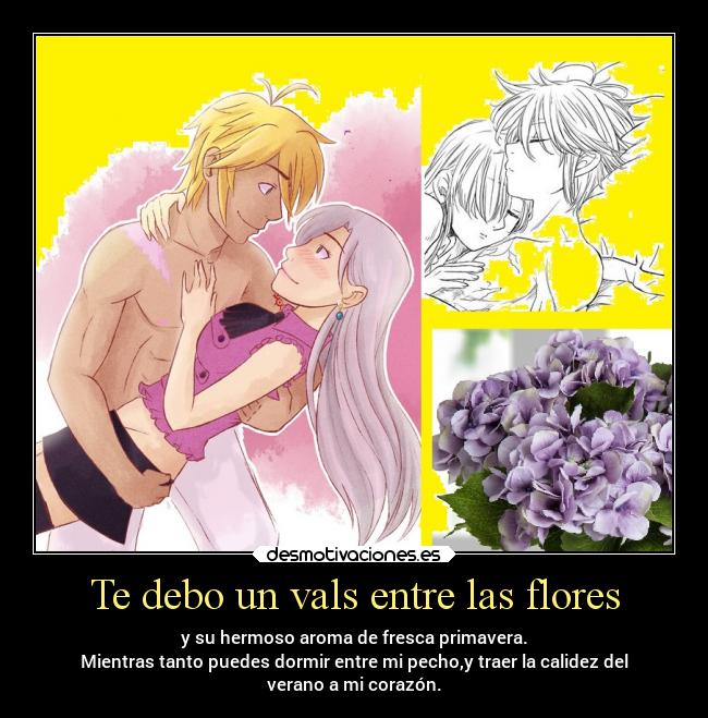 Te debo un vals entre las flores - y su hermoso aroma de fresca primavera.
Mientras tanto puedes dormir entre mi pecho,y traer la calidez del
verano a mi corazón.