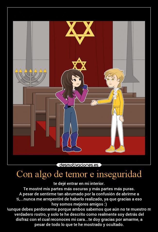 Con algo de temor e inseguridad - te dejé entrar en mi interior.
Te mostré mis partes más oscuras y más partes más puras.
A pesar de sentirme tan abrumado por la confusión de abrirme a
ti,...nunca me arrepentiré de haberlo realizado, ya que gracias a eso
hoy somos mejores amigos :)
Aunque debes perdonarme porque ambos sabemos que aún no te muestro mi
verdadero rostro, y solo te he descrito como realmente soy detrás del
disfraz con el cual reconoces mi cara...te doy gracias por amarme, a
pesar de todo lo que te he mostrado y ocultado.