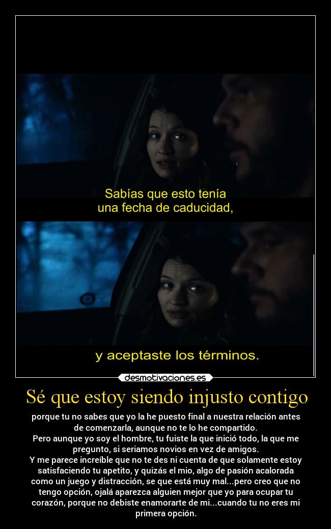 Sé que estoy siendo injusto contigo - porque tu no sabes que yo la he puesto final a nuestra relación antes
de comenzarla, aunque no te lo he compartido.
Pero aunque yo soy el hombre, tu fuiste la que inició todo, la que me
pregunto, si seriamos novios en vez de amigos.
Y me parece increíble que no te des ni cuenta de que solamente estoy
satisfaciendo tu apetito, y quizás el mio, algo de pasión acalorada
como un juego y distracción, se que está muy mal...pero creo que no
tengo opción, ojalá aparezca alguien mejor que yo para ocupar tu
corazón, porque no debiste enamorarte de mi...cuando tu no eres mi
primera opción.