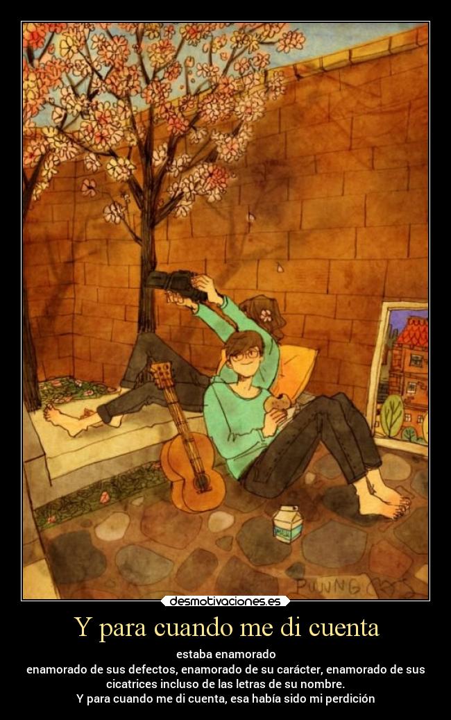 Y para cuando me di cuenta - estaba enamorado
enamorado de sus defectos, enamorado de su carácter, enamorado de sus
cicatrices incluso de las letras de su nombre.
Y para cuando me di cuenta, esa había sido mi perdición