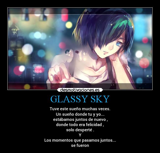 GLASSY SKY - Tuve este sueño muchas veces.
Un sueño donde tu y yo...
estábamos juntos de nuevo ,
donde todo era felicidad ,
solo desperté .
Y
Los momentos que pasamos juntos...
se fueron