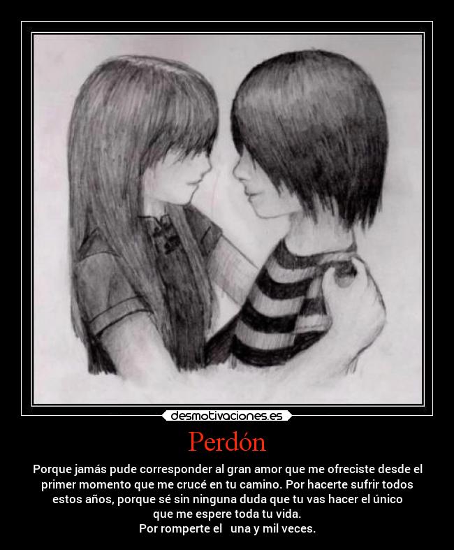 Perdón - Porque jamás pude corresponder al gran amor que me ofreciste desde el
primer momento que me crucé en tu camino. Por hacerte sufrir todos
estos años, porque sé sin ninguna duda que tu vas hacer el único
que me espere toda tu vida.
Por romperte el ❤ una y mil veces.