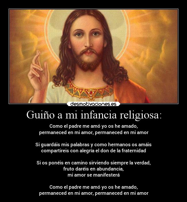 Guiño a mi infancia religiosa: - Como el padre me amó yo os he amado,
permaneced en mi amor, permaneced en mi amor
Si guardáis mis palabras y como hermanos os amáis
compartireis con alegría el don de la fraternidad
Si os ponéis en camino sirviendo siempre la verdad,
fruto daréis en abundancia,
mi amor se manifesterá
Como el padre me amó yo os he amado,
permaneced en mi amor, permaneced en mi amor