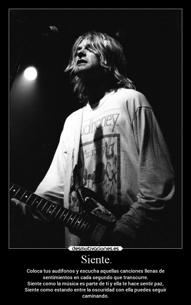 Siente. - Coloca tus audífonos y escucha aquellas canciones llenas de
sentimientos en cada segundo que transcurre.
Siente como la música es parte de ti y ella te hace sentir paz,
Siente como estando entre la oscuridad con ella puedes seguir
caminando.