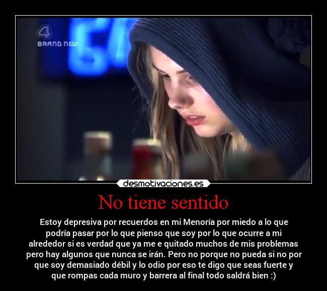 No tiene sentido - Estoy depresiva por recuerdos en mi Menoría por miedo a lo que
podría pasar por lo que pienso que soy por lo que ocurre a mi
alrededor si es verdad que ya me e quitado muchos de mis problemas
pero hay algunos que nunca se irán. Pero no porque no pueda si no por
que soy demasiado débil y lo odio por eso te digo que seas fuerte y
que rompas cada muro y barrera al final todo saldrá bien :)