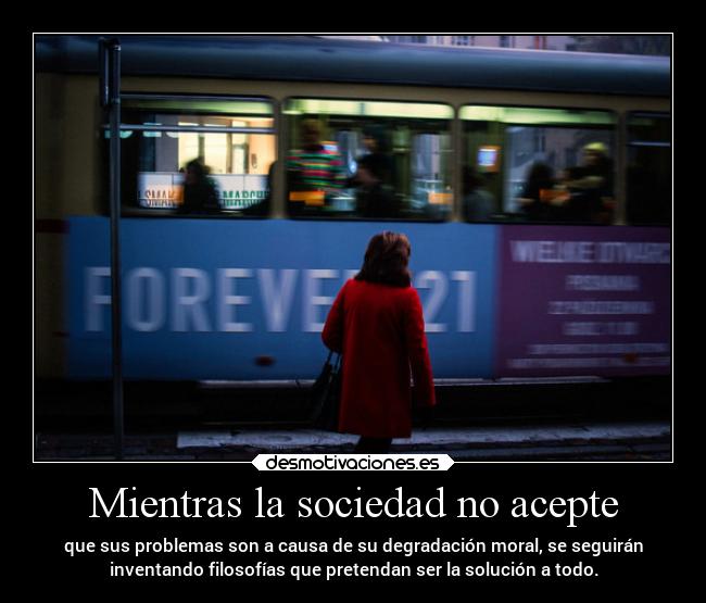 Mientras la sociedad no acepte - que sus problemas son a causa de su degradación moral, se seguirán
inventando filosofías que pretendan ser la solución a todo.