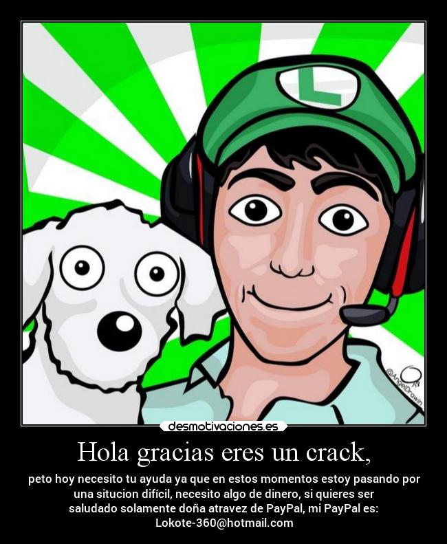 Hola gracias eres un crack, - peto hoy necesito tu ayuda ya que en estos momentos estoy pasando por
una situcion difícil, necesito algo de dinero, si quieres ser
saludado solamente doña atravez de PayPal, mi PayPal es:
Lokote-360@hotmail.com