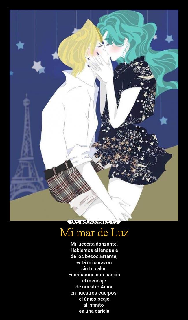 Mi mar de Luz - Mi lucecita danzante.
Hablemos el lenguaje
de los besos.Errante,
está mi corazón
sin tu calor.
Escribamos con pasión
el mensaje
de nuestro Amor
en nuestros cuerpos,
el único peaje
al infinito
es una caricia