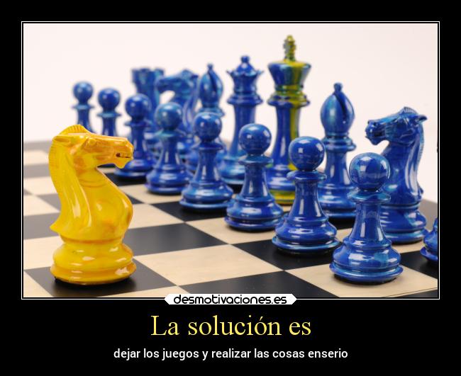 La solución es - dejar los juegos y realizar las cosas enserio