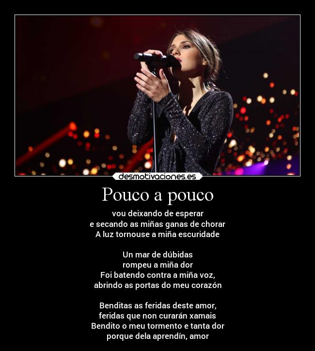 Pouco a pouco - vou deixando de esperar
e secando as miñas ganas de chorar
A luz tornouse a miña escuridade
Un mar de dúbidas
rompeu a miña dor
Foi batendo contra a miña voz,
abrindo as portas do meu corazón
Benditas as feridas deste amor,
feridas que non curarán xamais
Bendito o meu tormento e tanta dor
porque dela aprendín, amor