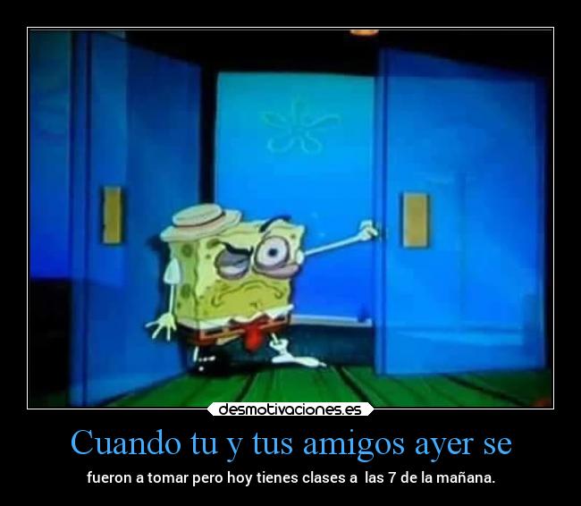 Cuando tu y tus amigos ayer se - fueron a tomar pero hoy tienes clases a  las 7 de la mañana.