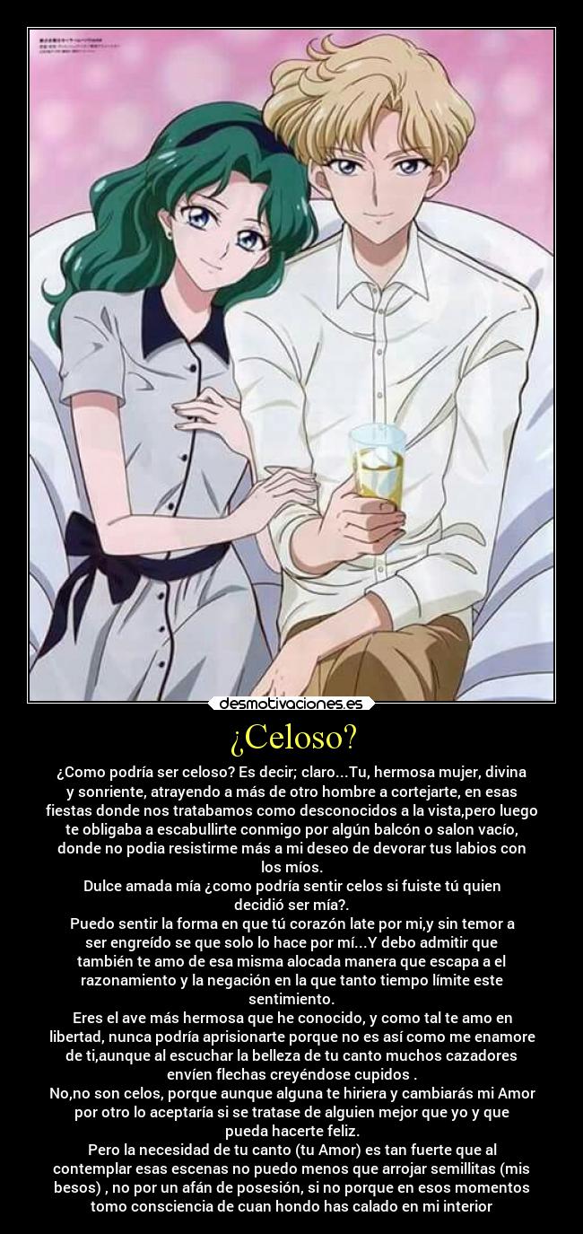 ¿Celoso? - ¿Como podría ser celoso? Es decir; claro...Tu, hermosa mujer, divina
y sonriente, atrayendo a más de otro hombre a cortejarte, en esas
fiestas donde nos tratabamos como desconocidos a la vista,pero luego
te obligaba a escabullirte conmigo por algún balcón o salon vacío,
donde no podia resistirme más a mi deseo de devorar tus labios con
los míos.
Dulce amada mía ¿como podría sentir celos si fuiste tú quien
decidió ser mía?.
Puedo sentir la forma en que tú corazón late por mi,y sin temor a
ser engreído se que solo lo hace por mí...Y debo admitir que
también te amo de esa misma alocada manera que escapa a el
razonamiento y la negación en la que tanto tiempo límite este
sentimiento.
Eres el ave más hermosa que he conocido, y como tal te amo en
libertad, nunca podría aprisionarte porque no es así como me enamore
de ti,aunque al escuchar la belleza de tu canto muchos cazadores
envíen flechas creyéndose cupidos .
No,no son celos, porque aunque alguna te hiriera y cambiarás mi Amor
por otro lo aceptaría si se tratase de alguien mejor que yo y que
pueda hacerte feliz.
Pero la necesidad de tu canto (tu Amor) es tan fuerte que al
contemplar esas escenas no puedo menos que arrojar semillitas (mis
besos) , no por un afán de posesión, si no porque en esos momentos
tomo consciencia de cuan hondo has calado en mi interior
