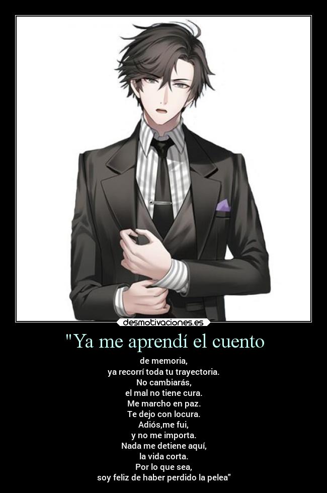 Ya me aprendí el cuento - de memoria,
ya recorrí toda tu trayectoria.
No cambiarás,
el mal no tiene cura.
Me marcho en paz.
Te dejo con locura.
Adiós,me fui,
y no me importa.
Nada me detiene aquí,
la vida corta.
Por lo que sea,
soy feliz de haber perdido la pelea
