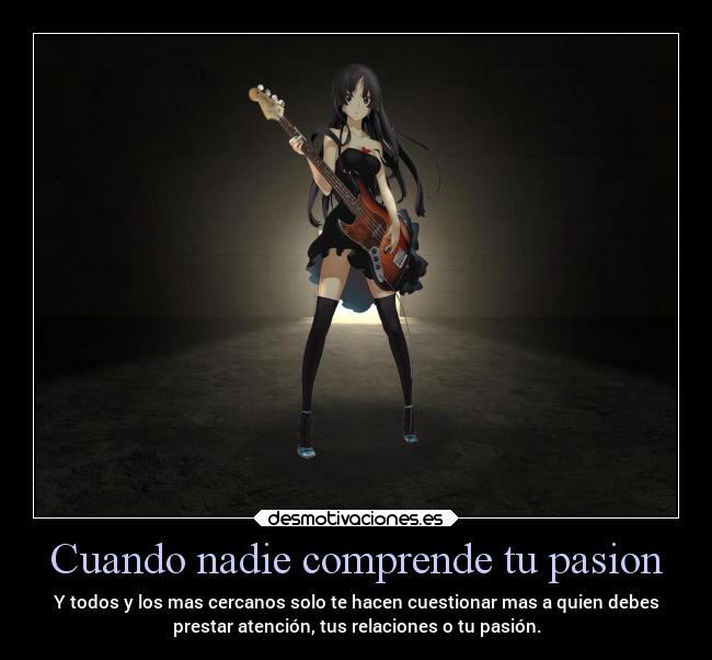 Cuando nadie comprende tu pasion - Y todos y los mas cercanos solo te hacen cuestionar mas a quien debes
prestar atención, tus relaciones o tu pasión.