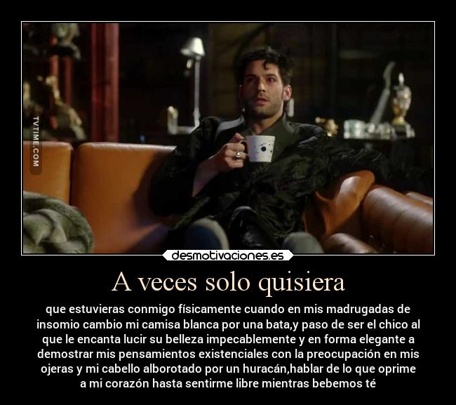 A veces solo quisiera - que estuvieras conmigo físicamente cuando en mis madrugadas de
insomio cambio mi camisa blanca por una bata,y paso de ser el chico al
que le encanta lucir su belleza impecablemente y en forma elegante a
demostrar mis pensamientos existenciales con la preocupación en mis
ojeras y mi cabello alborotado por un huracán,hablar de lo que oprime
a mi corazón hasta sentirme libre mientras bebemos té