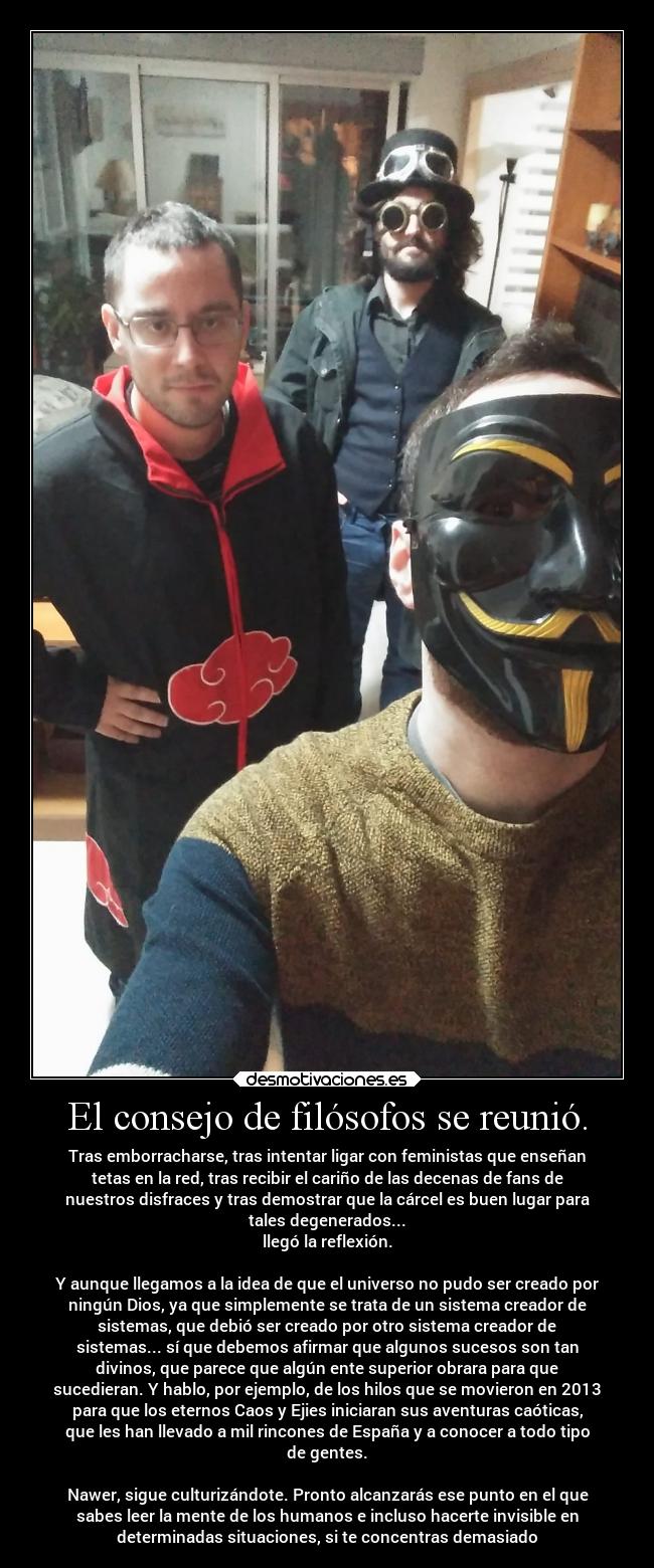 El consejo de filósofos se reunió. - Tras emborracharse, tras intentar ligar con feministas que enseñan
tetas en la red, tras recibir el cariño de las decenas de fans de
nuestros disfraces y tras demostrar que la cárcel es buen lugar para
tales degenerados...
llegó la reflexión.
Y aunque llegamos a la idea de que el universo no pudo ser creado por
ningún Dios, ya que simplemente se trata de un sistema creador de
sistemas, que debió ser creado por otro sistema creador de
sistemas... sí que debemos afirmar que algunos sucesos son tan
divinos, que parece que algún ente superior obrara para que
sucedieran. Y hablo, por ejemplo, de los hilos que se movieron en 2013
para que los eternos Caos y Ejies iniciaran sus aventuras caóticas,
que les han llevado a mil rincones de España y a conocer a todo tipo
de gentes.
Nawer, sigue culturizándote. Pronto alcanzarás ese punto en el que
sabes leer la mente de los humanos e incluso hacerte invisible en
determinadas situaciones, si te concentras demasiado