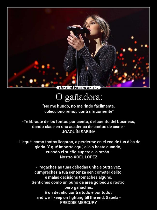 O gañadora: - No me hundo, no me rindo fácilmente,
colecciono remos contra la corriente
-Te libraste de los tontos por ciento, del cuento del business,
dando clase en una academia de cantos de cisne -
JOAQUÍN SABINA
- Llegué, como tantos llegaron, a perderme en el eco de tus días de
gloria. Y qué importa aquí, allá o hasta cuando,
cuando el sueño supera a la razón -
Nostro XOEL LÓPEZ
- Pagaches as túas débedas unha e outra vez,
cumpreches a túa sentenza sen cometer delito,
e malas decisións tomaches algúns.
Sentiches como un puño de area golpeou o rostro,
pero gañaches.
É un desafío contra todo e por todos
and well keep on fighting till the end, Sabela -
FREDDIE MERCURY