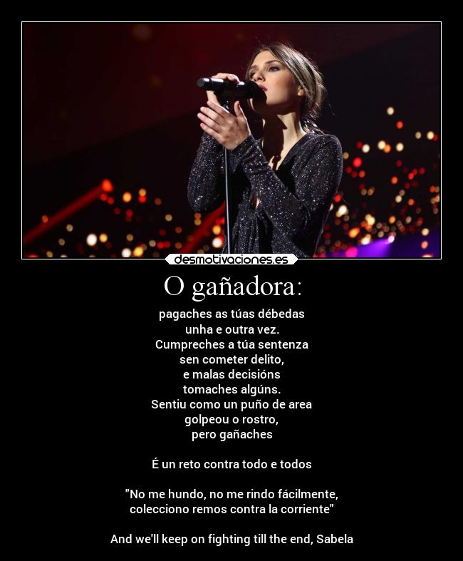 O gañadora: - pagaches as túas débedas
unha e outra vez.
Cumpreches a túa sentenza
sen cometer delito,
e malas decisións
tomaches algúns.
Sentiu como un puño de area
golpeou o rostro,
pero gañaches
É un reto contra todo e todos
No me hundo, no me rindo fácilmente,
colecciono remos contra la corriente
And well keep on fighting till the end, Sabela