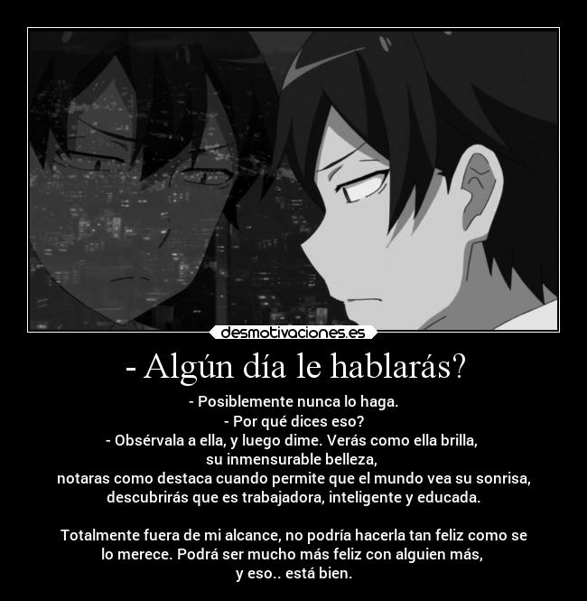 - Algún día le hablarás? - - Posiblemente nunca lo haga.
- Por qué dices eso?
- Obsérvala a ella, y luego dime. Verás como ella brilla, 
su inmensurable belleza, 
notaras como destaca cuando permite que el mundo vea su sonrisa,
descubrirás que es trabajadora, inteligente y educada.

Totalmente fuera de mi alcance, no podría hacerla tan feliz como se
lo merece. Podrá ser mucho más feliz con alguien más, 
y eso.. está bien.