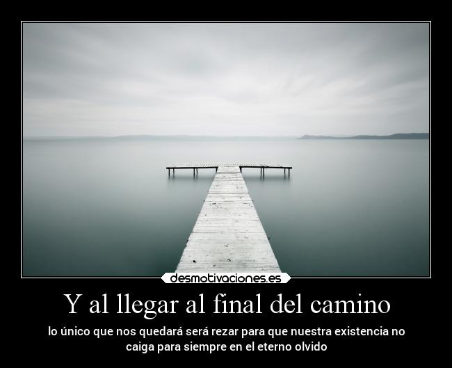 Y al llegar al final del camino - lo único que nos quedará será rezar para que nuestra existencia no
caiga para siempre en el eterno olvido