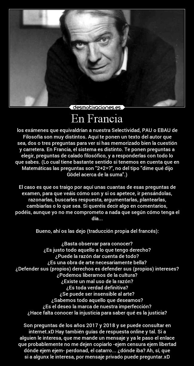 En Francia - los exámenes que equivaldrían a nuestra Selectividad, PAU o EBAU de
Filosofía son muy distintos. Aquí te ponen un texto del autor que
sea, dos o tres preguntas para ver si has memorizado bien la cuestión
y carretera. En Francia, el sistema es distinto. Te ponen preguntas a
elegir, preguntas de calado filosófico, y a responderlas con todo lo
que sabes. (Lo cual tiene bastante sentido si tenemos en cuenta que en
Matemáticas las preguntas son 2+2=?, no del tipo dime qué dijo
Gödel acerca de la suma.)

El caso es que os traigo por aquí unas cuantas de esas preguntas de
examen, para que veáis cómo son y si os apetece, ir pensándolas,
razonarlas, buscarles respuesta, argumentarlas, plantearlas,
cambiarlas o lo que sea. Si queréis decir algo en comentarios,
podéis, aunque yo no me comprometo a nada que según cómo tenga el
día...

Bueno, ahí os las dejo (traducción propia del francés):

¿Basta observar para conocer?
¿Es justo todo aquello a lo que tengo derecho?
¿Puede la razón dar cuenta de todo?
¿Es una obra de arte necesariamente bella?
¿Defender sus (propios) derechos es defender sus (propios) intereses?
¿Podemos liberarnos de la cultura?
¿Existe un mal uso de la razón?
¿Es toda verdad definitiva?
¿Se puede ser insensible al arte?
¿Sabemos todo aquello que deseamos?
¿Es el deseo la marca de nuestra imperfección?
¿Hace falta conocer la injusticia para saber qué es la justicia?

Son preguntas de los años 2017 y 2018 y se puede consultar en
internet.xD Hay también guías de respuesta online y tal. Si a
alguien le interesa, que me mande un mensaje y ya le paso el enlace
que probablemente no me dejen copiarlo -ejem censura ejem libertad
dónde ejem ejem- perdonad, el catarro... ¿dónde iba? Ah, sí, que
si a algunx le interesa, por mensaje privado puede preguntar.xD