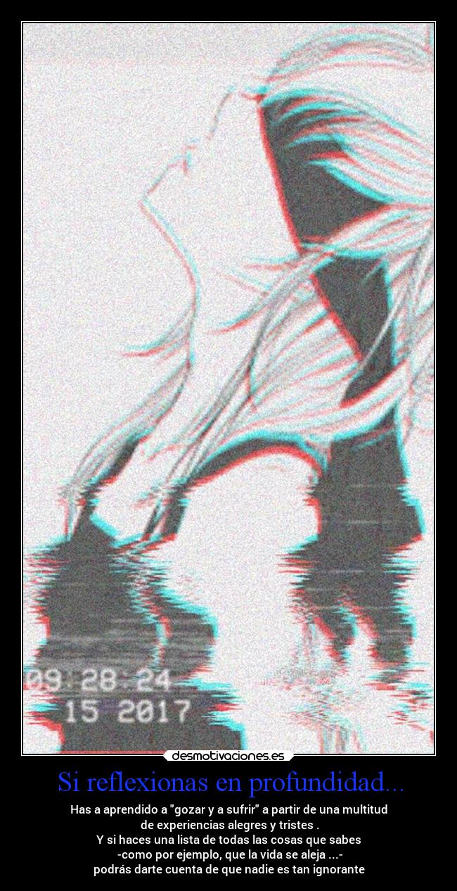 Si reflexionas en profundidad... - Has a aprendido a gozar y a sufrir a partir de una multitud
de experiencias alegres y tristes .
Y si haces una lista de todas las cosas que sabes
-como por ejemplo, que la vida se aleja ...-
podrás darte cuenta de que nadie es tan ignorante