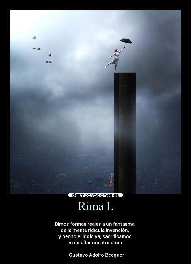 Rima L - ...
Dimos formas reales a un fantasma,
de la mente ridícula invención,
y hecho el ídolo ya, sacrificamos
en su altar nuestro amor.
...
-Gustavo Adolfo Becquer