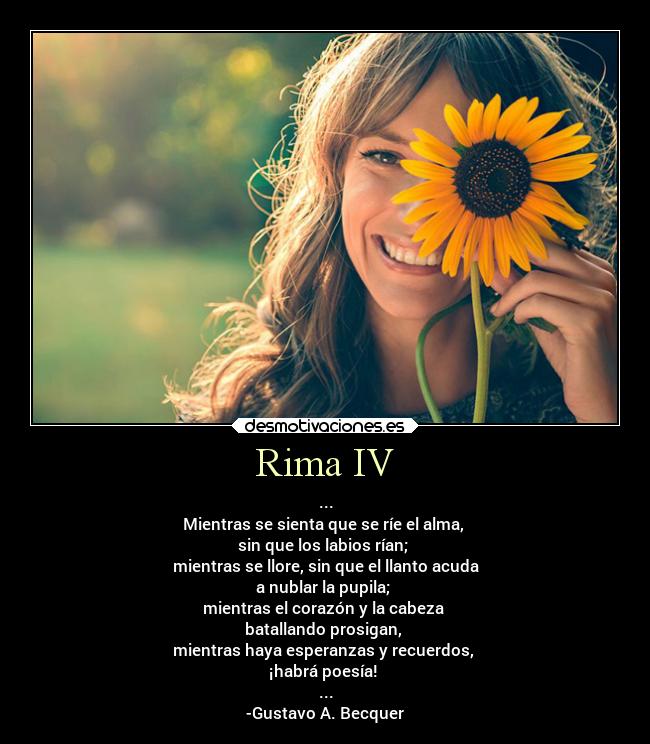 Rima IV - ...
Mientras se sienta que se ríe el alma,
sin que los labios rían;
mientras se llore, sin que el llanto acuda
a nublar la pupila;
mientras el corazón y la cabeza
batallando prosigan,
mientras haya esperanzas y recuerdos,
¡habrá poesía!
...
-Gustavo A. Becquer