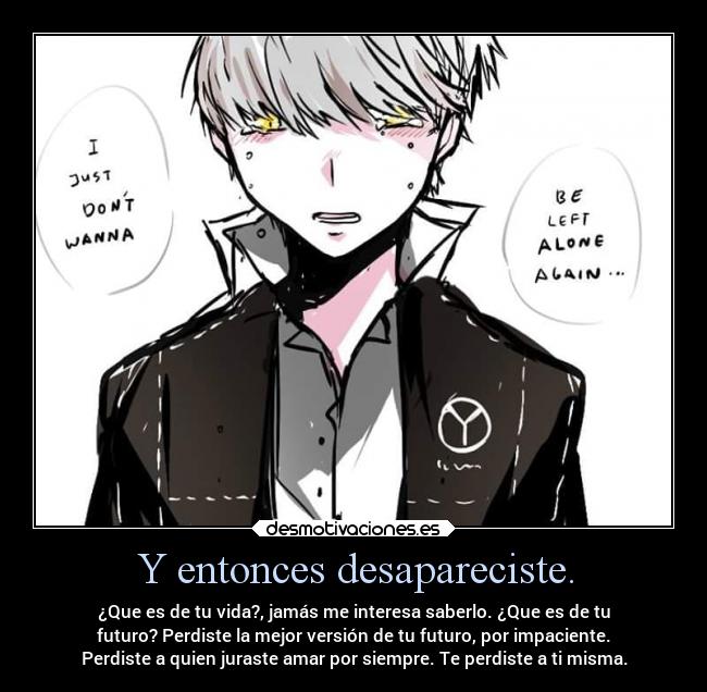 Y entonces desapareciste. - ¿Que es de tu vida?, jamás me interesa saberlo. ¿Que es de tu
futuro? Perdiste la mejor versión de tu futuro, por impaciente.
Perdiste a quien juraste amar por siempre. Te perdiste a ti misma.