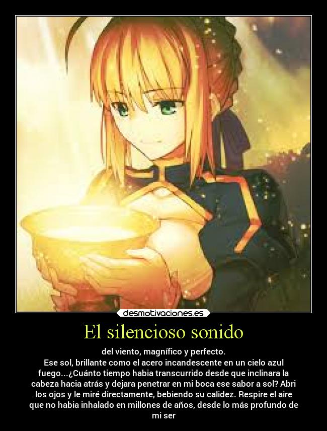 El silencioso sonido - del viento, magnífico y perfecto.
Ese sol, brillante como el acero incandescente en un cielo azul
fuego...¿Cuánto tiempo habia transcurrido desde que inclinara la
cabeza hacia atrás y dejara penetrar en mi boca ese sabor a sol? Abri
los ojos y le miré directamente, bebiendo su calidez. Respire el aire
que no habia inhalado en millones de años, desde lo más profundo de
mi ser