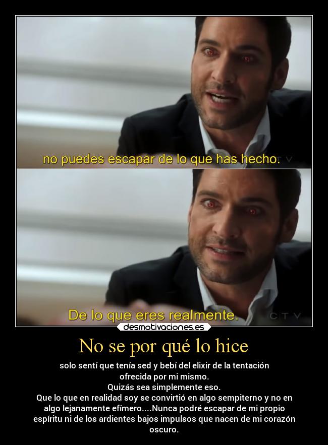 No se por qué lo hice - solo sentí que tenía sed y bebí del elixir de la tentación
ofrecida por mi mismo.
Quizás sea simplemente eso.
Que lo que en realidad soy se convirtió en algo sempiterno y no en
algo lejanamente efímero....Nunca podré escapar de mi propio
espíritu ni de los ardientes bajos impulsos que nacen de mi corazón
oscuro.