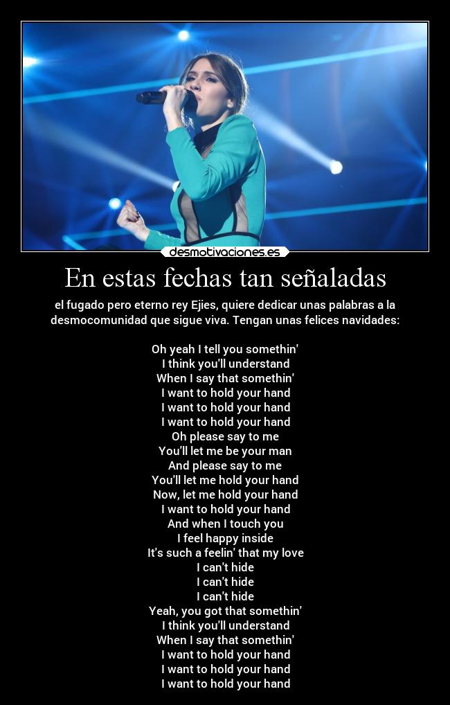 En estas fechas tan señaladas - el fugado pero eterno rey Ejies, quiere dedicar unas palabras a la
desmocomunidad que sigue viva. Tengan unas felices navidades:
Oh yeah I tell you somethin
I think youll understand
When I say that somethin
I want to hold your hand
I want to hold your hand
I want to hold your hand
Oh please say to me
Youll let me be your man
And please say to me
Youll let me hold your hand
Now, let me hold your hand
I want to hold your hand
And when I touch you
I feel happy inside
Its such a feelin that my love
I cant hide
I cant hide
I cant hide
Yeah, you got that somethin
I think youll understand
When I say that somethin
I want to hold your hand
I want to hold your hand
I want to hold your hand